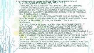 6 – REGULAMENTAÇÃO MTE
6.2 TEXTO DA NR 10 - INSTALAÇÕES E SERVIÇOS EM ELETRICIDADE
10.3 - SEGURANÇA EM PROJETOS
E) PRECAUÇÕES APLICÁVEIS EM FACE DAS INFLUÊNCIAS EXTERNAS;
F) O PRINCÍPIO FUNCIONAL DOS DISPOSITIVOS DE PROTEÇÃO,
CONSTANTES DO PROJETO, DESTINADOS À SEGURANÇA DAS PESSOAS;
G) DESCRIÇÃO DA COMPATIBILIDADE DOS DISPOSITIVOS DE PROTEÇÃO
COM A INSTALAÇÃO ELÉTRICA.
10.3.10 OS PROJETOS DEVEM ASSEGURAR QUE AS INSTALAÇÕES
PROPORCIONEM AOS TRABALHADORES ILUMINAÇÃO ADEQUADA E UMA
POSIÇÃO DE TRABALHO SEGURA, DE ACORDO COM A NR 17 -
ERGONOMIA.
10.4 - SEGURANÇA NA CONSTRUÇÃO, MONTAGEM, OPERAÇÃO E
MANUTENÇÃO 10.4.1 AS INSTALAÇÕES ELÉTRICAS DEVEM SER
CONSTRUÍDAS, MONTADAS, OPERADAS, REFORMADAS, AMPLIADAS,
REPARADAS E INSPECIONADAS DE FORMA A GARANTIR A SEGURANÇA E A
SAÚDE DOS TRABALHADORES E DOS USUÁRIOS, E SEREM
SUPERVISIONADAS POR PROFISSIONAL AUTORIZADO, CONFORME DISPÕE
ESTA NR. 10.4.2 NOS TRABALHOS E NAS ATIVIDADES REFERIDAS
DEVEM SER ADOTADAS MEDIDAS PREVENTIVAS DESTINADAS AO
CONTROLE DOS RISCOS ADICIONAIS, ESPECIALMENTE QUANTO A ALTURA,
CONFINAMENTO, CAMPOS ELÉTRICOS E MAGNÉTICOS, EXPLOSIVIDADE,
UMIDADE, POEIRA, FAUNA E FLORA E OUTROS AGRAVANTES, ADOTANDO-
SE A SINALIZAÇÃO DE SEGURANÇA.
 