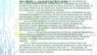 6 – REGULAMENTAÇÃO MTE
MANUTENÇÃO 10.4.3 NOS LOCAIS DE TRABALHO SÓ PODEM SER
UTILIZADOS EQUIPAMENTOS, DISPOSITIVOS E FERRAMENTAS ELÉTRICAS
COMPATÍVEIS COM A INSTALAÇÃO ELÉTRICA EXISTENTE, PRESERVANDO-SE
AS CARACTERÍSTICAS DE PROTEÇÃO, RESPEITADAS AS RECOMENDAÇÕES
DO FABRICANTE E AS INFLUÊNCIAS EXTERNAS.
10.4.3.1 OS EQUIPAMENTOS, DISPOSITIVOS E FERRAMENTAS QUE
POSSUAM ISOLAMENTO ELÉTRICO DEVEM ESTAR ADEQUADOS ÀS TENSÕES
ENVOLVIDAS, E SEREM INSPECIONADOS E TESTADOS DE ACORDO COM AS
REGULAMENTAÇÕES EXISTENTES OU RECOMENDAÇÕES DOS FABRICANTES.
10.4.4 AS INSTALAÇÕES ELÉTRICAS DEVEM SER MANTIDAS EM
CONDIÇÕES SEGURAS DE FUNCIONAMENTO E SEUS SISTEMAS DE
PROTEÇÃO DEVEM SER INSPECIONADOS E CONTROLADOS
PERIODICAMENTE, DE ACORDO COM AS REGULAMENTAÇÕES EXISTENTES E
DEFINIÇÕES DE PROJETOS.
10.4.4.1 OS LOCAIS DE SERVIÇOS ELÉTRICOS, COMPARTIMENTOS E
INVÓLUCROS DE EQUIPAMENTOS E INSTALAÇÕES ELÉTRICAS SÃO
EXCLUSIVOS PARA ESSA FINALIDADE, SENDO EXPRESSAMENTE PROIBIDO
UTILIZÁ-LOS PARA ARMAZENAMENTO OU GUARDA DE QUAISQUER
OBJETOS.
10.4.5 PARA ATIVIDADES EM INSTALAÇÕES ELÉTRICAS DEVE SER
GARANTIDA AO TRABALHADOR ILUMINAÇÃO ADEQUADA E UMA POSIÇÃO
DE TRABALHO SEGURA, DE ACORDO COM A NR 17 - ERGONOMIA, DE
FORMA A PERMITIR QUE ELE DISPONHA DOS MEMBROS SUPERIORES LIVRES
PARA A REALIZAÇÃO DAS TAREFAS.
 