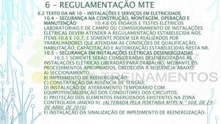 6 – REGULAMENTAÇÃO MTE
6.2 TEXTO DA NR 10 - INSTALAÇÕES E SERVIÇOS EM ELETRICIDADE
10.4 - SEGURANÇA NA CONSTRUÇÃO, MONTAGEM, OPERAÇÃO E
MANUTENÇÃO10.4.6 10.4.6 OS ENSAIOS E TESTES ELÉTRICOS
LABORATORIAIS E DE CAMPO OU COMISSIONAMENTO DE INSTALAÇÕES
ELÉTRICAS DEVEM ATENDER À REGULAMENTAÇÃO ESTABELECIDA NOS
ITENS 10.6 E 10.7, E SOMENTE PODEM SER REALIZADOS POR
TRABALHADORES QUE ATENDAM ÀS CONDIÇÕES DE QUALIFICAÇÃO,
HABILITAÇÃO, CAPACITAÇÃO E AUTORIZAÇÃO ESTABELECIDAS NESTA NR.
10.5 - SEGURANÇA EM INSTALAÇÕES ELÉTRICAS DESENERGIZADAS
10.5.1 SOMENTE SERÃO CONSIDERADAS DESENERGIZADAS AS
INSTALAÇÕES ELÉTRICAS LIBERADAS PARA TRABALHO, MEDIANTE OS
PROCEDIMENTOS APROPRIADOS, OBEDECIDA A SEQUÊNCIA ABAIXO:
A) SECCIONAMENTO;
B) IMPEDIMENTO DE REENERGIZAÇÃO;
C) CONSTATAÇÃO DA AUSÊNCIA DE TENSÃO;
D) INSTALAÇÃO DE ATERRAMENTO TEMPORÁRIO COM
EQUIPOTENCIALIZAÇÃO DOS CONDUTORES DOS CIRCUITOS;
E) PROTEÇÃO DOS ELEMENTOS ENERGIZADOS EXISTENTES NA ZONA
CONTROLADA (ANEXO II); (ALTERADA PELA PORTARIA MTPS N.º 508, DE 29
DE ABRIL DE 2016)
F) INSTALAÇÃO DA SINALIZAÇÃO DE IMPEDIMENTO DE REENERGIZAÇÃO.
 