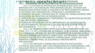6 – REGULAMENTAÇÃO MTE
6.2 TEXTO DA NR 10 - INSTALAÇÕES E SERVIÇOS EM ELETRICIDADE
10.5 - SEGURANÇA EM INSTALAÇÕES ELÉTRICAS DESENERGIZADAS
10.5.2 O ESTADO DE INSTALAÇÃO DESENERGIZADA DEVE SER
MANTIDO ATÉ A AUTORIZAÇÃO PARA REENERGIZAÇÃO, DEVENDO SER
REENERGIZADA RESPEITANDO A SEQUÊNCIA DE PROCEDIMENTOS ABAIXO:
A) RETIRADA DAS FERRAMENTAS, UTENSÍLIOS E EQUIPAMENTOS;
B) RETIRADA DA ZONA CONTROLADA DE TODOS OS TRABALHADORES NÃO
ENVOLVIDOS NO PROCESSO DE REENERGIZAÇÃO;
C) REMOÇÃO DO ATERRAMENTO TEMPORÁRIO, DA EQUIPOTENCIALIZAÇÃO
E DAS PROTEÇÕES ADICIONAIS;
D) REMOÇÃO DA SINALIZAÇÃO DE IMPEDIMENTO DE REENERGIZAÇÃO;
E) DESTRAVAMENTO, SE HOUVER, E RELIGAÇÃO DOS DISPOSITIVOS DE
SECCIONAMENTO.
10.5.3 AS MEDIDAS CONSTANTES DAS ALÍNEAS APRESENTADAS NOS
ITENS 10.5.1 E 10.5.2 PODEM SER ALTERADAS, SUBSTITUÍDAS, AMPLIADAS
OU ELIMINADAS, EM FUNÇÃO DAS PECULIARIDADES DE CADA SITUAÇÃO,
POR PROFISSIONAL LEGALMENTE HABILITADO, AUTORIZADO E MEDIANTE
JUSTIFICATIVA TÉCNICA PREVIAMENTE FORMALIZADA, DESDE QUE SEJA
MANTIDO O MESMO NÍVEL DE SEGURANÇA ORIGINALMENTE
PRECONIZADO.
10.5.4 OS SERVIÇOS A SEREM EXECUTADOS EM INSTALAÇÕES
ELÉTRICAS DESLIGADAS, MAS COM POSSIBILIDADE DE ENERGIZAÇÃO, POR
QUALQUER MEIO OU RAZÃO, DEVEM ATENDER AO QUE ESTABELECE O
DISPOSTO NO ITEM 10.6.
 