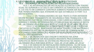 6 – REGULAMENTAÇÃO MTE
6.2 TEXTO DA NR 10 - INSTALAÇÕES E SERVIÇOS EM ELETRICIDADE
10.6 - SEGURANÇA EM INSTALAÇÕES ELÉTRICAS ENERGIZADAS
10.6.1 AS INTERVENÇÕES EM INSTALAÇÕES ELÉTRICAS COM TENSÃO
IGUAL OU SUPERIOR A 50 VOLTS EM CORRENTE ALTERNADA OU SUPERIOR
A 120 VOLTS EM CORRENTE CONTÍNUA SOMENTE PODEM SER REALIZADAS
POR TRABALHADORES QUE ATENDAM AO QUE ESTABELECE O ITEM 10.8
DESTA NORMA.
10.6.1.1 OS TRABALHADORES DE QUE TRATA O ITEM ANTERIOR
DEVEM RECEBER TREINAMENTO DE SEGURANÇA PARA TRABALHOS COM
INSTALAÇÕES ELÉTRICAS ENERGIZADAS, COM CURRÍCULO MÍNIMO, CARGA
HORÁRIA E DEMAIS DETERMINAÇÕES ESTABELECIDAS NO ANEXO III DESTA
NR. (ALTERADO PELA PORTARIA MTPS N.º 508, DE 29 DE ABRIL DE 2016)
10.6.1.2 AS OPERAÇÕES ELEMENTARES COMO LIGAR E DESLIGAR
CIRCUITOS ELÉTRICOS, REALIZADAS EM BAIXA TENSÃO, COM MATERIAIS E
EQUIPAMENTOS ELÉTRICOS EM PERFEITO ESTADO DE CONSERVAÇÃO,
ADEQUADOS PARA OPERAÇÃO, PODEM SER REALIZADAS POR QUALQUER
PESSOA NÃO ADVERTIDA.
10.6.2 OS TRABALHOS QUE EXIGEM O INGRESSO NA ZONA
CONTROLADA DEVEM SER REALIZADOS MEDIANTE PROCEDIMENTOS
ESPECÍFICOS RESPEITANDO AS DISTÂNCIAS PREVISTAS NO ANEXO II.
(ALTERADO PELA PORTARIA MTPS N.º 508, DE 29 DE ABRIL DE 2016)
10.6.3 OS SERVIÇOS EM INSTALAÇÕES ENERGIZADAS, OU EM SUAS
PROXIMIDADES DEVEM SER SUSPENSOS DE IMEDIATO NA IMINÊNCIA DE
OCORRÊNCIA QUE POSSA COLOCAR OS TRABALHADORES EM PERIGO.
 