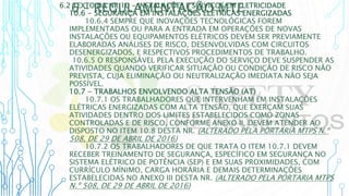 6 – REGULAMENTAÇÃO MTE
6.2 TEXTO DA NR 10 - INSTALAÇÕES E SERVIÇOS EM ELETRICIDADE
10.6 - SEGURANÇA EM INSTALAÇÕES ELÉTRICAS ENERGIZADAS
10.6.4 SEMPRE QUE INOVAÇÕES TECNOLÓGICAS FOREM
IMPLEMENTADAS OU PARA A ENTRADA EM OPERAÇÕES DE NOVAS
INSTALAÇÕES OU EQUIPAMENTOS ELÉTRICOS DEVEM SER PREVIAMENTE
ELABORADAS ANÁLISES DE RISCO, DESENVOLVIDAS COM CIRCUITOS
DESENERGIZADOS, E RESPECTIVOS PROCEDIMENTOS DE TRABALHO.
10.6.5 O RESPONSÁVEL PELA EXECUÇÃO DO SERVIÇO DEVE SUSPENDER AS
ATIVIDADES QUANDO VERIFICAR SITUAÇÃO OU CONDIÇÃO DE RISCO NÃO
PREVISTA, CUJA ELIMINAÇÃO OU NEUTRALIZAÇÃO IMEDIATA NÃO SEJA
POSSÍVEL.
10.7 - TRABALHOS ENVOLVENDO ALTA TENSÃO (AT)
10.7.1 OS TRABALHADORES QUE INTERVENHAM EM INSTALAÇÕES
ELÉTRICAS ENERGIZADAS COM ALTA TENSÃO, QUE EXERÇAM SUAS
ATIVIDADES DENTRO DOS LIMITES ESTABELECIDOS COMO ZONAS
CONTROLADAS E DE RISCO, CONFORME ANEXO II, DEVEM ATENDER AO
DISPOSTO NO ITEM 10.8 DESTA NR. (ALTERADO PELA PORTARIA MTPS N.º
508, DE 29 DE ABRIL DE 2016)
10.7.2 OS TRABALHADORES DE QUE TRATA O ITEM 10.7.1 DEVEM
RECEBER TREINAMENTO DE SEGURANÇA, ESPECÍFICO EM SEGURANÇA NO
SISTEMA ELÉTRICO DE POTÊNCIA (SEP) E EM SUAS PROXIMIDADES, COM
CURRÍCULO MÍNIMO, CARGA HORÁRIA E DEMAIS DETERMINAÇÕES
ESTABELECIDAS NO ANEXO III DESTA NR. (ALTERADO PELA PORTARIA MTPS
N.º 508, DE 29 DE ABRIL DE 2016)
 