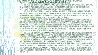 6 – REGULAMENTAÇÃO MTE
6.2 TEXTO DA NR 10 - INSTALAÇÕES E SERVIÇOS EM ELETRICIDADE
10.7 - TRABALHOS ENVOLVENDO ALTA TENSÃO (AT)
10.7.3 OS SERVIÇOS EM INSTALAÇÕES ELÉTRICAS ENERGIZADAS EM AT,
BEM COMO AQUELES EXECUTADOS NO SISTEMA ELÉTRICO DE POTÊNCIA -
SEP, NÃO PODEM SER REALIZADOS INDIVIDUALMENTE.
10.7.4 TODO TRABALHO EM INSTALAÇÕES ELÉTRICAS ENERGIZADAS EM
AT, BEM COMO AQUELAS QUE INTERAJAM COM O SEP, SOMENTE PODE SER
REALIZADO MEDIANTE ORDEM DE SERVIÇO ESPECÍFICA PARA DATA E LOCAL,
ASSINADA POR SUPERIOR RESPONSÁVEL PELA ÁREA.
10.7.5 ANTES DE INICIAR TRABALHOS EM CIRCUITOS ENERGIZADOS EM
AT, O SUPERIOR IMEDIATO E A EQUIPE, RESPONSÁVEIS PELA EXECUÇÃO DO
SERVIÇO, DEVEM REALIZAR UMA AVALIAÇÃO PRÉVIA, ESTUDAR E PLANEJAR
AS ATIVIDADES E AÇÕES A SEREM DESENVOLVIDAS DE FORMA A ATENDER OS
PRINCÍPIOS TÉCNICOS BÁSICOS E AS MELHORES TÉCNICAS DE SEGURANÇA
EM ELETRICIDADE APLICÁVEIS AO SERVIÇO.
10.7.6 OS SERVIÇOS EM INSTALAÇÕES ELÉTRICAS ENERGIZADAS EM AT
SOMENTE PODEM SER REALIZADOS QUANDO HOUVER PROCEDIMENTOS
ESPECÍFICOS, DETALHADOS E ASSINADOS POR PROFISSIONAL AUTORIZADO.
10.7.7 A INTERVENÇÃO EM INSTALAÇÕES ELÉTRICAS ENERGIZADAS EM
AT DENTRO DOS LIMITES ESTABELECIDOS COMO ZONA DE RISCO,
CONFORME ANEXO II DESTA NR, SOMENTE PODE SER REALIZADA MEDIANTE
A DESATIVAÇÃO, TAMBÉM CONHECIDA COMO BLOQUEIO, DOS CONJUNTOS E
DISPOSITIVOS DE RELIGAMENTO AUTOMÁTICO DO CIRCUITO, SISTEMA OU
EQUIPAMENTO. (ALTERADO PELA PORTARIA MTPS N.º 508, DE 29 DE ABRIL
DE 2016)
 