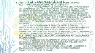 6 – REGULAMENTAÇÃO MTE
6.2 TEXTO DA NR 10 - INSTALAÇÕES E SERVIÇOS EM ELETRICIDADE
10.7 - TRABALHOS ENVOLVENDO ALTA TENSÃO (AT)
10.7.7.1 OS EQUIPAMENTOS E DISPOSITIVOS DESATIVADOS DEVEM
SER SINALIZADOS COM IDENTIFICAÇÃO DA CONDIÇÃO DE DESATIVAÇÃO,
CONFORME PROCEDIMENTO DE TRABALHO ESPECÍFICO PADRONIZADO.
10.7.8 OS EQUIPAMENTOS, FERRAMENTAS E DISPOSITIVOS ISOLANTES
OU EQUIPADOS COM MATERIAIS ISOLANTES, DESTINADOS AO TRABALHO EM
ALTA TENSÃO, DEVEM SER SUBMETIDOS A TESTES ELÉTRICOS OU ENSAIOS DE
LABORATÓRIO PERIÓDICOS, OBEDECENDO-SE AS ESPECIFICAÇÕES DO
FABRICANTE, OS PROCEDIMENTOS DA EMPRESA E NA AUSÊNCIA DESSES,
ANUALMENTE.
10.7.9 TODO TRABALHADOR EM INSTALAÇÕES ELÉTRICAS
ENERGIZADAS EM AT, BEM COMO AQUELES ENVOLVIDOS EM ATIVIDADES NO
SEP DEVEM DISPOR DE EQUIPAMENTO QUE PERMITA A COMUNICAÇÃO
PERMANENTE COM OS DEMAIS MEMBROS DA EQUIPE OU COM O CENTRO DE
OPERAÇÃO DURANTE A REALIZAÇÃO DO SERVIÇO.
10.8 - HABILITAÇÃO, QUALIFICAÇÃO, CAPACITAÇÃO E AUTORIZAÇÃO DOS
TRABALHADORES
10.8.1 É CONSIDERADO TRABALHADOR QUALIFICADO AQUELE QUE
COMPROVAR CONCLUSÃO DE CURSO ESPECÍFICO NA ÁREA ELÉTRICA
RECONHECIDO PELO SISTEMA OFICIAL DE ENSINO.
10.8.2 É CONSIDERADO PROFISSIONAL LEGALMENTE HABILITADO O
TRABALHADOR PREVIAMENTE QUALIFICADO E COM REGISTRO NO
COMPETENTE CONSELHO DE CLASSE.
 