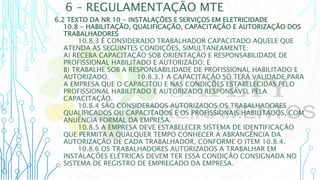 6 – REGULAMENTAÇÃO MTE
6.2 TEXTO DA NR 10 - INSTALAÇÕES E SERVIÇOS EM ELETRICIDADE
10.8 - HABILITAÇÃO, QUALIFICAÇÃO, CAPACITAÇÃO E AUTORIZAÇÃO DOS
TRABALHADORES
10.8.3 É CONSIDERADO TRABALHADOR CAPACITADO AQUELE QUE
ATENDA ÀS SEGUINTES CONDIÇÕES, SIMULTANEAMENTE:
A) RECEBA CAPACITAÇÃO SOB ORIENTAÇÃO E RESPONSABILIDADE DE
PROFISSIONAL HABILITADO E AUTORIZADO; E
B) TRABALHE SOB A RESPONSABILIDADE DE PROFISSIONAL HABILITADO E
AUTORIZADO. 10.8.3.1 A CAPACITAÇÃO SÓ TERÁ VALIDADE PARA
A EMPRESA QUE O CAPACITOU E NAS CONDIÇÕES ESTABELECIDAS PELO
PROFISSIONAL HABILITADO E AUTORIZADO RESPONSÁVEL PELA
CAPACITAÇÃO.
10.8.4 SÃO CONSIDERADOS AUTORIZADOS OS TRABALHADORES
QUALIFICADOS OU CAPACITADOS E OS PROFISSIONAIS HABILITADOS, COM
ANUÊNCIA FORMAL DA EMPRESA.
10.8.5 A EMPRESA DEVE ESTABELECER SISTEMA DE IDENTIFICAÇÃO
QUE PERMITA A QUALQUER TEMPO CONHECER A ABRANGÊNCIA DA
AUTORIZAÇÃO DE CADA TRABALHADOR, CONFORME O ITEM 10.8.4.
10.8.6 OS TRABALHADORES AUTORIZADOS A TRABALHAR EM
INSTALAÇÕES ELÉTRICAS DEVEM TER ESSA CONDIÇÃO CONSIGNADA NO
SISTEMA DE REGISTRO DE EMPREGADO DA EMPRESA.
 