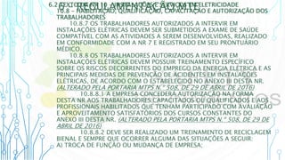 6 – REGULAMENTAÇÃO MTE
6.2 TEXTO DA NR 10 - INSTALAÇÕES E SERVIÇOS EM ELETRICIDADE
10.8 - HABILITAÇÃO, QUALIFICAÇÃO, CAPACITAÇÃO E AUTORIZAÇÃO DOS
TRABALHADORES
10.8.7 OS TRABALHADORES AUTORIZADOS A INTERVIR EM
INSTALAÇÕES ELÉTRICAS DEVEM SER SUBMETIDOS A EXAME DE SAÚDE
COMPATÍVEL COM AS ATIVIDADES A SEREM DESENVOLVIDAS, REALIZADO
EM CONFORMIDADE COM A NR 7 E REGISTRADO EM SEU PRONTUÁRIO
MÉDICO.
10.8.8 OS TRABALHADORES AUTORIZADOS A INTERVIR EM
INSTALAÇÕES ELÉTRICAS DEVEM POSSUIR TREINAMENTO ESPECÍFICO
SOBRE OS RISCOS DECORRENTES DO EMPREGO DA ENERGIA ELÉTRICA E AS
PRINCIPAIS MEDIDAS DE PREVENÇÃO DE ACIDENTES EM INSTALAÇÕES
ELÉTRICAS, DE ACORDO COM O ESTABELECIDO NO ANEXO III DESTA NR.
(ALTERADO PELA PORTARIA MTPS N.º 508, DE 29 DE ABRIL DE 2016)
10.8.8.1 A EMPRESA CONCEDERÁ AUTORIZAÇÃO NA FORMA
DESTA NR AOS TRABALHADORES CAPACITADOS OU QUALIFICADOS E AOS
PROFISSIONAIS HABILITADOS QUE TENHAM PARTICIPADO COM AVALIAÇÃO
E APROVEITAMENTO SATISFATÓRIOS DOS CURSOS CONSTANTES DO
ANEXO III DESTA NR. (ALTERADO PELA PORTARIA MTPS N.º 508, DE 29 DE
ABRIL DE 2016)
10.8.8.2 DEVE SER REALIZADO UM TREINAMENTO DE RECICLAGEM
BIENAL E SEMPRE QUE OCORRER ALGUMA DAS SITUAÇÕES A SEGUIR:
A) TROCA DE FUNÇÃO OU MUDANÇA DE EMPRESA;
 