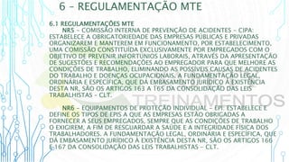 6 – REGULAMENTAÇÃO MTE
6.1 REGULAMENTAÇÕES MTE
NR5 - COMISSÃO INTERNA DE PREVENÇÃO DE ACIDENTES - CIPA:
ESTABELECE A OBRIGATORIEDADE DAS EMPRESAS PÚBLICAS E PRIVADAS
ORGANIZAREM E MANTEREM EM FUNCIONAMENTO, POR ESTABELECIMENTO,
UMA COMISSÃO CONSTITUÍDA EXCLUSIVAMENTE POR EMPREGADOS COM O
OBJETIVO DE PREVENIR INFORTÚNIOS LABORAIS, ATRAVÉS DA APRESENTAÇÃO
DE SUGESTÕES E RECOMENDAÇÕES AO EMPREGADOR PARA QUE MELHORE AS
CONDIÇÕES DE TRABALHO, ELIMINANDO AS POSSÍVEIS CAUSAS DE ACIDENTES
DO TRABALHO E DOENÇAS OCUPACIONAIS. A FUNDAMENTAÇÃO LEGAL,
ORDINÁRIA E ESPECÍFICA, QUE DÁ EMBASAMENTO JURÍDICO À EXISTÊNCIA
DESTA NR, SÃO OS ARTIGOS 163 A 165 DA CONSOLIDAÇÃO DAS LEIS
TRABALHISTAS – CLT.
NR6 - EQUIPAMENTOS DE PROTEÇÃO INDIVIDUAL - EPI: ESTABELECE E
DEFINE OS TIPOS DE EPIS A QUE AS EMPRESAS ESTÃO OBRIGADAS A
FORNECER A SEUS EMPREGADOS, SEMPRE QUE AS CONDIÇÕES DE TRABALHO
O EXIGIREM, A FIM DE RESGUARDAR A SAÚDE E A INTEGRIDADE FÍSICA DOS
TRABALHADORES. A FUNDAMENTAÇÃO LEGAL, ORDINÁRIA E ESPECÍFICA, QUE
DÁ EMBASAMENTO JURÍDICO À EXISTÊNCIA DESTA NR, SÃO OS ARTIGOS 166
E 167 DA CONSOLIDAÇÃO DAS LEIS TRABALHISTAS - CLT.
 