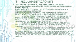6 – REGULAMENTAÇÃO MTE
6.2 TEXTO DA NR 10 - INSTALAÇÕES E SERVIÇOS EM ELETRICIDADE
10.8 - HABILITAÇÃO, QUALIFICAÇÃO, CAPACITAÇÃO E AUTORIZAÇÃO DOS
TRABALHADORES
B) RETORNO DE AFASTAMENTO AO TRABALHO OU INATIVIDADE, POR
PERÍODO SUPERIOR A TRÊS MESES;
C) MODIFICAÇÕES SIGNIFICATIVAS NAS INSTALAÇÕES ELÉTRICAS OU
TROCA DE MÉTODOS, PROCESSOS E ORGANIZAÇÃO DO TRABALHO.
10.8.8.3 A CARGA HORÁRIA E O CONTEÚDO PROGRAMÁTICO DOS
TREINAMENTOS DE RECICLAGEM DESTINADOS AO ATENDIMENTO DAS
ALÍNEAS “A”, “B” E “C” DO ITEM 10.8.8.2 DEVEM ATENDER AS
NECESSIDADES DA SITUAÇÃO QUE O MOTIVOU.
10.8.8.4 OS TRABALHOS EM ÁREAS CLASSIFICADAS DEVEM SER
PRECEDIDOS DE TREINAMENTO ESPECIFICO DE ACORDO COM RISCO
ENVOLVIDO.
10.8.9 OS TRABALHADORES COM ATIVIDADES NÃO RELACIONADAS ÀS
INSTALAÇÕES ELÉTRICAS DESENVOLVIDAS EM ZONA LIVRE E NA
VIZINHANÇA DA ZONA CONTROLADA, CONFORME DEFINE ESTA NR, DEVEM
SER INSTRUÍDOS FORMALMENTE COM CONHECIMENTOS QUE PERMITAM
IDENTIFICAR E AVALIAR SEUS POSSÍVEIS RISCOS E ADOTAR AS PRECAUÇÕES
CABÍVEIS.
 