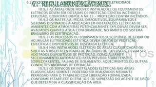 6 – REGULAMENTAÇÃO MTE
6.2 TEXTO DA NR 10 - INSTALAÇÕES E SERVIÇOS EM ELETRICIDADE
10.9 - PROTEÇÃO CONTRA INCÊNDIO E EXPLOSÃO
10.9.1 AS ÁREAS ONDE HOUVER INSTALAÇÕES OU EQUIPAMENTOS
ELÉTRICOS DEVEM SER DOTADAS DE PROTEÇÃO CONTRA INCÊNDIO E
EXPLOSÃO, CONFORME DISPÕE A NR 23 - PROTEÇÃO CONTRA INCÊNDIOS.
10.9.2 OS MATERIAIS, PEÇAS, DISPOSITIVOS, EQUIPAMENTOS E
SISTEMAS DESTINADOS À APLICAÇÃO EM INSTALAÇÕES ELÉTRICAS DE
AMBIENTES COM ATMOSFERAS POTENCIALMENTE EXPLOSIVAS DEVEM SER
AVALIADOS QUANTO À SUA CONFORMIDADE, NO ÂMBITO DO SISTEMA
BRASILEIRO DE CERTIFICAÇÃO.
10.9.3 OS PROCESSOS OU EQUIPAMENTOS SUSCEPTÍVEIS DE GERAR OU
ACUMULAR ELETRICIDADE ESTÁTICA DEVEM DISPOR DE PROTEÇÃO
ESPECÍFICA E DISPOSITIVOS DE DESCARGA ELÉTRICA.
10.9.4 NAS INSTALAÇÕES ELÉTRICAS DE ÁREAS CLASSIFICADAS OU
SUJEITAS A RISCO ACENTUADO DE INCÊNDIO OU EXPLOSÕES, DEVEM SER
ADOTADOS DISPOSITIVOS DE PROTEÇÃO, COMO ALARME E
SECCIONAMENTO AUTOMÁTICO PARA PREVENIR SOBRETENSÕES,
SOBRECORRENTES, FALHAS DE ISOLAMENTO, AQUECIMENTOS OU OUTRAS
CONDIÇÕES ANORMAIS DE OPERAÇÃO.
10.9.5 OS SERVIÇOS EM INSTALAÇÕES ELÉTRICAS NAS ÁREAS
CLASSIFICADAS SOMENTE PODERÃO SER REALIZADOS MEDIANTE
PERMISSÃO PARA O TRABALHO COM LIBERAÇÃO FORMALIZADA,
CONFORME ESTABELECE O ITEM 10.5 OU SUPRESSÃO DO AGENTE DE RISCO
QUE DETERMINA A CLASSIFICAÇÃO DA ÁREA.
 
