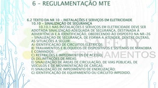 6 – REGULAMENTAÇÃO MTE
6.2 TEXTO DA NR 10 - INSTALAÇÕES E SERVIÇOS EM ELETRICIDADE
10.10 - SINALIZAÇÃO DE SEGURANÇA
10.10.1 NAS INSTALAÇÕES E SERVIÇOS EM ELETRICIDADE DEVE SER
ADOTADA SINALIZAÇÃO ADEQUADA DE SEGURANÇA, DESTINADA À
ADVERTÊNCIA E À IDENTIFICAÇÃO, OBEDECENDO AO DISPOSTO NA NR-26
- SINALIZAÇÃO DE SEGURANÇA, DE FORMA A ATENDER, DENTRE OUTRAS,
AS SITUAÇÕES A SEGUIR:
A) IDENTIFICAÇÃO DE CIRCUITOS ELÉTRICOS;
B) TRAVAMENTOS E BLOQUEIOS DE DISPOSITIVOS E SISTEMAS DE MANOBRA
E COMANDOS;
C) RESTRIÇÕES E IMPEDIMENTOS DE ACESSO;
D) DELIMITAÇÕES DE ÁREAS;
E) SINALIZAÇÃO DE ÁREAS DE CIRCULAÇÃO, DE VIAS PÚBLICAS, DE
VEÍCULOS E DE MOVIMENTAÇÃO DE CARGAS;
F) SINALIZAÇÃO DE IMPEDIMENTO DE ENERGIZAÇÃO;
G) IDENTIFICAÇÃO DE EQUIPAMENTO OU CIRCUITO IMPEDIDO.
 