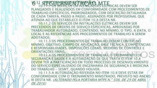 6 – REGULAMENTAÇÃO MTE
10.11 - PROCEDIMENTOS DE TRABALHO
10.11.1 OS SERVIÇOS EM INSTALAÇÕES ELÉTRICAS DEVEM SER
PLANEJADOS E REALIZADOS EM CONFORMIDADE COM PROCEDIMENTOS DE
TRABALHO ESPECÍFICOS, PADRONIZADOS, COM DESCRIÇÃO DETALHADA
DE CADA TAREFA, PASSO A PASSO, ASSINADOS POR PROFISSIONAL QUE
ATENDA AO QUE ESTABELECE O ITEM 10.8 DESTA NR.
10.11.2 OS SERVIÇOS EM INSTALAÇÕES ELÉTRICAS DEVEM SER
PRECEDIDOS DE ORDENS DE SERVIÇO ESPECIFICAS, APROVADAS POR
TRABALHADOR AUTORIZADO, CONTENDO, NO MÍNIMO, O TIPO, A DATA, O
LOCAL E AS REFERÊNCIAS AOS PROCEDIMENTOS DE TRABALHO A SEREM
ADOTADOS.
10.11.3 OS PROCEDIMENTOS DE TRABALHO DEVEM CONTER, NO
MÍNIMO, OBJETIVO, CAMPO DE APLICAÇÃO, BASE TÉCNICA, COMPETÊNCIAS
E RESPONSABILIDADES, DISPOSIÇÕES GERAIS, MEDIDAS DE CONTROLE E
ORIENTAÇÕES FINAIS.
10.11.4 OS PROCEDIMENTOS DE TRABALHO, O TREINAMENTO DE
SEGURANÇA E SAÚDE E A AUTORIZAÇÃO DE QUE TRATA O ITEM 10.8
DEVEM TER A PARTICIPAÇÃO EM TODO PROCESSO DE DESENVOLVIMENTO
DO SERVIÇO ESPECIALIZADO DE ENGENHARIA DE SEGURANÇA E MEDICINA
DO TRABALHO - SESMT, QUANDO HOUVER.
10.11.5 A AUTORIZAÇÃO REFERIDA NO ITEM 10.8 DEVE ESTAR EM
CONFORMIDADE COM O TREINAMENTO MINISTRADO, PREVISTO NO ANEXO
III DESTA NR. (ALTERADO PELA PORTARIA MTPS N.º 508, DE 29 DE ABRIL
DE 2016)
 