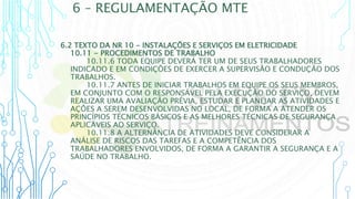 6 – REGULAMENTAÇÃO MTE
6.2 TEXTO DA NR 10 - INSTALAÇÕES E SERVIÇOS EM ELETRICIDADE
10.11 - PROCEDIMENTOS DE TRABALHO
10.11.6 TODA EQUIPE DEVERÁ TER UM DE SEUS TRABALHADORES
INDICADO E EM CONDIÇÕES DE EXERCER A SUPERVISÃO E CONDUÇÃO DOS
TRABALHOS.
10.11.7 ANTES DE INICIAR TRABALHOS EM EQUIPE OS SEUS MEMBROS,
EM CONJUNTO COM O RESPONSÁVEL PELA EXECUÇÃO DO SERVIÇO, DEVEM
REALIZAR UMA AVALIAÇÃO PRÉVIA, ESTUDAR E PLANEJAR AS ATIVIDADES E
AÇÕES A SEREM DESENVOLVIDAS NO LOCAL, DE FORMA A ATENDER OS
PRINCÍPIOS TÉCNICOS BÁSICOS E AS MELHORES TÉCNICAS DE SEGURANÇA
APLICÁVEIS AO SERVIÇO.
10.11.8 A ALTERNÂNCIA DE ATIVIDADES DEVE CONSIDERAR A
ANÁLISE DE RISCOS DAS TAREFAS E A COMPETÊNCIA DOS
TRABALHADORES ENVOLVIDOS, DE FORMA A GARANTIR A SEGURANÇA E A
SAÚDE NO TRABALHO.
 