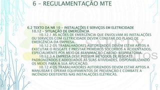 6 – REGULAMENTAÇÃO MTE
6.2 TEXTO DA NR 10 - INSTALAÇÕES E SERVIÇOS EM ELETRICIDADE
10.12 - SITUAÇÃO DE EMERGÊNCIA
10.12.1 AS AÇÕES DE EMERGÊNCIA QUE ENVOLVAM AS INSTALAÇÕES
OU SERVIÇOS COM ELETRICIDADE DEVEM CONSTAR DO PLANO DE
EMERGÊNCIA DA EMPRESA.
10.12.2 OS TRABALHADORES AUTORIZADOS DEVEM ESTAR APTOS A
EXECUTAR O RESGATE E PRESTAR PRIMEIROS SOCORROS A ACIDENTADOS,
ESPECIALMENTE POR MEIO DE REANIMAÇÃO CARDIO-RESPIRATÓRIA.
10.12.3 A EMPRESA DEVE POSSUIR MÉTODOS DE RESGATE
PADRONIZADOS E ADEQUADOS ÀS SUAS ATIVIDADES, DISPONIBILIZANDO
OS MEIOS PARA A SUA APLICAÇÃO.
10.12.4 OS TRABALHADORES AUTORIZADOS DEVEM ESTAR APTOS A
MANUSEAR E OPERAR EQUIPAMENTOS DE PREVENÇÃO E COMBATE A
INCÊNDIO EXISTENTES NAS INSTALAÇÕES ELÉTRICAS.
 