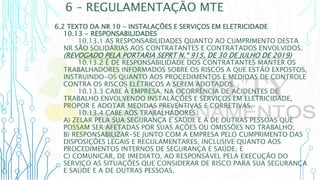 6 – REGULAMENTAÇÃO MTE
6.2 TEXTO DA NR 10 - INSTALAÇÕES E SERVIÇOS EM ELETRICIDADE
10.13 - RESPONSABILIDADES
10.13.1 AS RESPONSABILIDADES QUANTO AO CUMPRIMENTO DESTA
NR SÃO SOLIDÁRIAS AOS CONTRATANTES E CONTRATADOS ENVOLVIDOS.
(REVOGADO PELA PORTARIA SEPRT N.º 915, DE 30 DE JULHO DE 2019)
10.13.2 É DE RESPONSABILIDADE DOS CONTRATANTES MANTER OS
TRABALHADORES INFORMADOS SOBRE OS RISCOS A QUE ESTÃO EXPOSTOS,
INSTRUINDO-OS QUANTO AOS PROCEDIMENTOS E MEDIDAS DE CONTROLE
CONTRA OS RISCOS ELÉTRICOS A SEREM ADOTADOS.
10.13.3 CABE À EMPRESA, NA OCORRÊNCIA DE ACIDENTES DE
TRABALHO ENVOLVENDO INSTALAÇÕES E SERVIÇOS EM ELETRICIDADE,
PROPOR E ADOTAR MEDIDAS PREVENTIVAS E CORRETIVAS.
10.13.4 CABE AOS TRABALHADORES:
A) ZELAR PELA SUA SEGURANÇA E SAÚDE E A DE OUTRAS PESSOAS QUE
POSSAM SER AFETADAS POR SUAS AÇÕES OU OMISSÕES NO TRABALHO;
B) RESPONSABILIZAR-SE JUNTO COM A EMPRESA PELO CUMPRIMENTO DAS
DISPOSIÇÕES LEGAIS E REGULAMENTARES, INCLUSIVE QUANTO AOS
PROCEDIMENTOS INTERNOS DE SEGURANÇA E SAÚDE; E
C) COMUNICAR, DE IMEDIATO, AO RESPONSÁVEL PELA EXECUÇÃO DO
SERVIÇO AS SITUAÇÕES QUE CONSIDERAR DE RISCO PARA SUA SEGURANÇA
E SAÚDE E A DE OUTRAS PESSOAS.
 