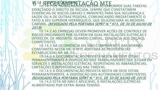 6 – REGULAMENTAÇÃO MTE
10.14 - DISPOSIÇÕES FINAIS
10.14.1 OS TRABALHADORES DEVEM INTERROMPER SUAS TAREFAS
EXERCENDO O DIREITO DE RECUSA, SEMPRE QUE CONSTATAREM
EVIDÊNCIAS DE RISCOS GRAVES E IMINENTES PARA SUA SEGURANÇA E
SAÚDE OU A DE OUTRAS PESSOAS, COMUNICANDO IMEDIATAMENTE O
FATO A SEU SUPERIOR HIERÁRQUICO, QUE DILIGENCIARÁ AS MEDIDAS
CABÍVEIS. (REVOGADO PELA PORTARIA SEPRT N.º 915, DE 30 DE JULHO DE
2019)
10.14.2 AS EMPRESAS DEVEM PROMOVER AÇÕES DE CONTROLE DE
RISCOS ORIGINADOS POR OUTREM EM SUAS INSTALAÇÕES ELÉTRICAS E
OFERECER, DE IMEDIATO, QUANDO CABÍVEL, DENÚNCIA AOS ÓRGÃOS
COMPETENTES.
10.14.3 NA OCORRÊNCIA DO NÃO CUMPRIMENTO DAS NORMAS
CONSTANTES NESTA NR, O MTE ADOTARÁ AS PROVIDÊNCIAS
ESTABELECIDAS NA NR-03.
10.14.4 A DOCUMENTAÇÃO PREVISTA NESTA NR DEVE ESTAR
PERMANENTEMENTE À DISPOSIÇÃO DOS TRABALHADORES QUE ATUAM EM
SERVIÇOS E INSTALAÇÕES ELÉTRICAS, RESPEITADAS AS ABRANGÊNCIAS,
LIMITAÇÕES E INTERFERÊNCIAS NAS TAREFAS.
10.14.5 A DOCUMENTAÇÃO PREVISTA NESTA NR DEVE ESTAR,
PERMANENTEMENTE, À DISPOSIÇÃO DAS AUTORIDADES COMPETENTES.
(REVOGADO PELA PORTARIA SEPRT N.º 915, DE 30 DE JULHO DE 2019)
10.14.6 ESTA NR NÃO É APLICÁVEL A INSTALAÇÕES ELÉTRICAS
ALIMENTADAS POR EXTRA-BAIXA TENSÃO.
 