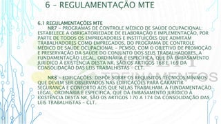 6 – REGULAMENTAÇÃO MTE
6.1 REGULAMENTAÇÕES MTE
NR7 - PROGRAMAS DE CONTROLE MÉDICO DE SAÚDE OCUPACIONAL:
ESTABELECE A OBRIGATORIEDADE DE ELABORAÇÃO E IMPLEMENTAÇÃO, POR
PARTE DE TODOS OS EMPREGADORES E INSTITUIÇÕES QUE ADMITAM
TRABALHADORES COMO EMPREGADOS, DO PROGRAMA DE CONTROLE
MÉDICO DE SAÚDE OCUPACIONAL - PCMSO, COM O OBJETIVO DE PROMOÇÃO
E PRESERVAÇÃO DA SAÚDE DO CONJUNTO DOS SEUS TRABALHADORES. A
FUNDAMENTAÇÃO LEGAL, ORDINÁRIA E ESPECÍFICA, QUE DÁ EMBASAMENTO
JURÍDICO À EXISTÊNCIA DESTA NR, SÃO OS ARTIGOS 168 E 169 DA
CONSOLIDAÇÃO DAS LEIS TRABALHISTAS – CLT.
NR8 - EDIFICAÇÕES: DISPÕE SOBRE OS REQUISITOS TÉCNICOS MÍNIMOS
QUE DEVEM SER OBSERVADOS NAS EDIFICAÇÕES PARA GARANTIR
SEGURANÇA E CONFORTO AOS QUE NELAS TRABALHAM. A FUNDAMENTAÇÃO
LEGAL, ORDINÁRIA E ESPECÍFICA, QUE DÁ EMBASAMENTO JURÍDICO À
EXISTÊNCIA DESTA NR, SÃO OS ARTIGOS 170 A 174 DA CONSOLIDAÇÃO DAS
LEIS TRABALHISTAS - CLT.
 