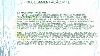 6 – REGULAMENTAÇÃO MTE
6.1 REGULAMENTAÇÕES MTE
NR12 - MÁQUINAS E EQUIPAMENTOS: ESTABELECE AS MEDIDAS
PREVENCIONISTAS DE SEGURANÇA E HIGIENE DO TRABALHO A SEREM
ADOTADAS PELAS EMPRESAS EM RELAÇÃO À INSTALAÇÃO, OPERAÇÃO E
MANUTENÇÃO DE MÁQUINAS E EQUIPAMENTOS, VISANDO À PREVENÇÃO DE
ACIDENTES DO TRABALHO. A FUNDAMENTAÇÃO LEGAL, ORDINÁRIA E
ESPECIFICA, QUE DÁ EMBASAMENTO JURÍDICO À EXISTÊNCIA DESTA NR, SÃO
OS ARTIGOS 184 E 186 DA CONSOLIDAÇÃO DAS LEIS TRABALHISTAS – CLT.
NR13 - CALDEIRAS E VASOS DE PRESSÃO: ESTABELECE TODOS OS REQUISITOS
TÉCNICO LEGAIS RELATIVOS À INSTALAÇÃO, OPERAÇÃO E MANUTENÇÃO DE
CALDEIRAS E VASOS DE PRESSÃO, DE MODO A SE PREVENIR A OCORRÊNCIA
DE ACIDENTES DO TRABALHO. A FUNDAMENTAÇÃO LEGAL, ORDINÁRIA E
ESPECÍFICA, QUE DÁ EMBASAMENTO JURÍDICO À EXISTÊNCIA DESTA NR, SÃO
OS ARTIGOS 187 E 188 DA CONSOLIDAÇÃO DAS LEIS TRABALHISTAS - CLT.
 