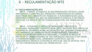 6 – REGULAMENTAÇÃO MTE
6.1 REGULAMENTAÇÕES MTE
NR14 - FORNOS: ESTABELECE AS RECOMENDAÇÕES TÉCNICO-LEGAIS
PERTINENTES À CONSTRUÇÃO, OPERAÇÃO E MANUTENÇÃO DE FORNOS
INDUSTRIAIS NOS AMBIENTES DE TRABALHO. A FUNDAMENTAÇÃO LEGAL,
ORDINÁRIA E ESPECÍFICA, QUE DÁ EMBASAMENTO JURÍDICO À EXISTÊNCIA
DESTA NR, É O ARTIGO 187 DA CONSOLIDAÇÃO DAS LEIS TRABALHISTAS –
CLT.
NR15 - ATIVIDADES E OPERAÇÕES INSALUBRES: DESCREVE AS
ATIVIDADES, OPERAÇÕES E AGENTES INSALUBRES, INCLUSIVE SEUS LIMITES DE
TOLERÂNCIA, DEFININDO ASSIM, AS SITUAÇÕES QUE, QUANDO VIVENCIADAS
NOS AMBIENTES DE TRABALHO PELOS TRABALHADORES, ENSEJAM A
CARACTERIZAÇÃO DO EXERCÍCIO INSALUBRE, E TAMBÉM OS MEIOS DE
PROTEGER OS TRABALHADORES DE TAIS EXPOSIÇÕES NOCIVAS À SUA SAÚDE.
A FUNDAMENTAÇÃO LEGAL, ORDINÁRIA E ESPECÍFICA, QUE DÁ
EMBASAMENTO JURÍDICO À EXISTÊNCIA DESTA NR, SÃO OS ARTIGOS 189 E
192 DA CONSOLIDAÇÃO DAS LEIS TRABALHISTAS - CLT.
 