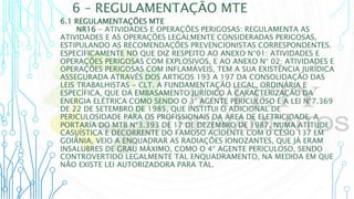 6 – REGULAMENTAÇÃO MTE
6.1 REGULAMENTAÇÕES MTE
NR16 - ATIVIDADES E OPERAÇÕES PERIGOSAS: REGULAMENTA AS
ATIVIDADES E AS OPERAÇÕES LEGALMENTE CONSIDERADAS PERIGOSAS,
ESTIPULANDO AS RECOMENDAÇÕES PREVENCIONISTAS CORRESPONDENTES.
ESPECIFICAMENTE NO QUE DIZ RESPEITO AO ANEXO N°01: ATIVIDADES E
OPERAÇÕES PERIGOSAS COM EXPLOSIVOS, E AO ANEXO N° 02: ATIVIDADES E
OPERAÇÕES PERIGOSAS COM INFLAMÁVEIS, TEM A SUA EXISTÊNCIA JURÍDICA
ASSEGURADA ATRAVÉS DOS ARTIGOS 193 A 197 DA CONSOLIDAÇÃO DAS
LEIS TRABALHISTAS - CLT. A FUNDAMENTAÇÃO LEGAL, ORDINÁRIA E
ESPECÍFICA, QUE DÁ EMBASAMENTO JURÍDICO À CARACTERIZAÇÃO DA
ENERGIA ELÉTRICA COMO SENDO O 3° AGENTE PERICULOSO É A LEI N°7.369
DE 22 DE SETEMBRO DE 1985, QUE INSTITUI O ADICIONAL DE
PERICULOSIDADE PARA OS PROFISSIONAIS DA ÁREA DE ELETRICIDADE. A
PORTARIA DO MTB N°3.393 DE 17 DE DEZEMBRO DE 1987, NUMA ATITUDE
CASUÍSTICA E DECORRENTE DO FAMOSO ACIDENTE COM O CÉSIO 137 EM
GOIÂNIA, VEIO A ENQUADRAR AS RADIAÇÕES IONOZANTES, QUE JÁ ERAM
INSALUBRES DE GRAU MÁXIMO, COMO O 4° AGENTE PERICULOSO, SENDO
CONTROVERTIDO LEGALMENTE TAL ENQUADRAMENTO, NA MEDIDA EM QUE
NÃO EXISTE LEI AUTORIZADORA PARA TAL.
 