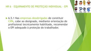 NR 6 – EQUIPAMENTO DE PROTEÇÃO INDIVIDUAL - EPI
 6.5.1 Nas empresas desobrigadas de constituir
CIPA, cabe ao designado, mediante orientação de
profissional tecnicamente habilitado, recomendar
o EPI adequado à proteção do trabalhador.
 