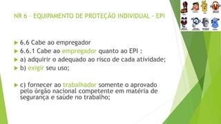 NR 6 – EQUIPAMENTO DE PROTEÇÃO INDIVIDUAL - EPI
 6.6 Cabe ao empregador
 6.6.1 Cabe ao empregador quanto ao EPI :
 a) adquirir o adequado ao risco de cada atividade;
 b) exigir seu uso;
 c) fornecer ao trabalhador somente o aprovado
pelo órgão nacional competente em matéria de
segurança e saúde no trabalho;
 