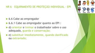 NR 6 – EQUIPAMENTO DE PROTEÇÃO INDIVIDUAL - EPI
 6.6 Cabe ao empregador
 6.6.1 Cabe ao empregador quanto ao EPI :
 d) orientar e treinar o trabalhador sobre o uso
adequado, guarda e conservação;
 e) substituir imediatamente, quando danificado
ou extraviado;
 