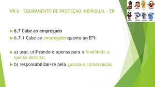 NR 6 – EQUIPAMENTO DE PROTEÇÃO INDIVIDUAL - EPI
 6.7 Cabe ao empregado
 6.7.1 Cabe ao empregado quanto ao EPI:
 a) usar, utilizando-o apenas para a finalidade a
que se destina;
 b) responsabilizar-se pela guarda e conservação;
 