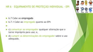 NR 6 – EQUIPAMENTO DE PROTEÇÃO INDIVIDUAL - EPI
 6.7 Cabe ao empregado
 6.7.1 Cabe ao empregado quanto ao EPI:

 c) comunicar ao empregador qualquer alteração que o
torne impróprio para uso; e,
 d) cumprir as determinações do empregador sobre o uso
adequado.
 