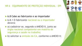 NR 6 – EQUIPAMENTO DE PROTEÇÃO INDIVIDUAL - EPI
 6.8 Cabe ao fabricante e ao importador
 6.8.1 O fabricante nacional ou o importador
deverá:
 a) cadastrar-se, segundo o ANEXO II, junto ao
órgão nacional competente em matéria de
segurança e saúde no trabalho;
 b) solicitar a emissão do CA, conforme o ANEXO II;
 