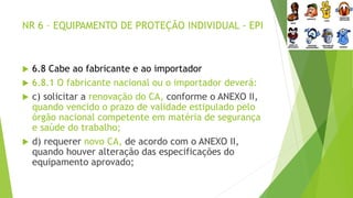 NR 6 – EQUIPAMENTO DE PROTEÇÃO INDIVIDUAL - EPI
 6.8 Cabe ao fabricante e ao importador
 6.8.1 O fabricante nacional ou o importador deverá:
 c) solicitar a renovação do CA, conforme o ANEXO II,
quando vencido o prazo de validade estipulado pelo
órgão nacional competente em matéria de segurança
e saúde do trabalho;
 d) requerer novo CA, de acordo com o ANEXO II,
quando houver alteração das especificações do
equipamento aprovado;
 