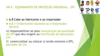 NR 6 – EQUIPAMENTO DE PROTEÇÃO INDIVIDUAL - EPI
 6.8 Cabe ao fabricante e ao importador
 6.8.1 O fabricante nacional ou o importador
deverá:
e) responsabilizar-se pela manutenção da qualidade
do EPI que deu origem ao Certificado de Aprovação -
CA;
f) comercializar ou colocar à venda somente o EPI,
portador de CA;
 