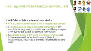 NR 6 – EQUIPAMENTO DE PROTEÇÃO INDIVIDUAL - EPI
 6.8 Cabe ao fabricante e ao importador
 6.8.1 O fabricante nacional ou o importador deverá:
 g) comunicar ao órgão nacional competente em
matéria de segurança e saúde no trabalho quaisquer
alterações dos dados cadastrais fornecidos;
 h) comercializar o EPI com instruções técnicas no
idioma nacional, orientando sua utilização,
manutenção, restrição e demais referências ao seu
uso;
 