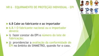 NR 6 – EQUIPAMENTO DE PROTEÇÃO INDIVIDUAL - EPI
 6.8 Cabe ao fabricante e ao importador
 6.8.1 O fabricante nacional ou o importador
deverá:
 i) fazer constar do EPI o número do lote de
fabricação;
 j) providenciar a avaliação da conformidade do
EPI no âmbito do SINMETRO, quando for o caso.
 