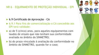 NR 6 – EQUIPAMENTO DE PROTEÇÃO INDIVIDUAL - EPI
 6.9 Certificado de Aprovação – CA
 6.9.1 Para fins de comercialização o CA concedido aos
EPI terá validade:
 a) de 5 (cinco) anos, para aqueles equipamentos com
laudos de ensaio que não tenham sua conformidade
avaliada no âmbito do SINMETRO;
 b) do prazo vinculado à avaliação da conformidade no
âmbito do SINMETRO, quando for o caso;
 