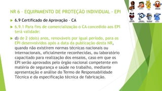 NR 6 – EQUIPAMENTO DE PROTEÇÃO INDIVIDUAL - EPI
 6.9 Certificado de Aprovação – CA
 6.9.1 Para fins de comercialização o CA concedido aos EPI
terá validade:
 d) de 2 (dois) anos, renováveis por igual período, para os
EPI desenvolvidos após a data da publicação desta NR,
quando não existirem normas técnicas nacionais ou
internacionais, oficialmente reconhecidas, ou laboratório
capacitado para realização dos ensaios, caso em que os
EPI serão aprovados pelo órgão nacional competente em
matéria de segurança e saúde no trabalho, mediante
apresentação e análise do Termo de Responsabilidade
Técnica e da especificação técnica de fabricação.
 