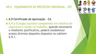 NR 6 – EQUIPAMENTO DE PROTEÇÃO INDIVIDUAL - EPI
 6.9 Certificado de Aprovação – CA
 6.9.2 O órgão nacional competente em matéria de
segurança e saúde no trabalho, quando necessário
e mediante justificativa, poderá estabelecer
prazos diversos daqueles dispostos no subitem
6.9.1.
 