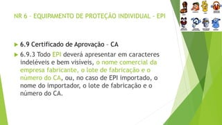 NR 6 – EQUIPAMENTO DE PROTEÇÃO INDIVIDUAL - EPI
 6.9 Certificado de Aprovação – CA
 6.9.3 Todo EPI deverá apresentar em caracteres
indeléveis e bem visíveis, o nome comercial da
empresa fabricante, o lote de fabricação e o
número do CA, ou, no caso de EPI importado, o
nome do importador, o lote de fabricação e o
número do CA.
 