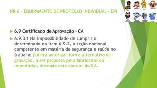 NR 6 – EQUIPAMENTO DE PROTEÇÃO INDIVIDUAL - EPI
 6.9 Certificado de Aprovação – CA
 6.9.3.1 Na impossibilidade de cumprir o
determinado no item 6.9.3, o órgão nacional
competente em matéria de segurança e saúde no
trabalho poderá autorizar forma alternativa de
gravação, a ser proposta pelo fabricante ou
importador, devendo esta constar do CA.
 