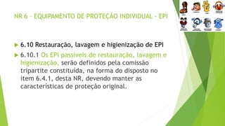 NR 6 – EQUIPAMENTO DE PROTEÇÃO INDIVIDUAL - EPI
 6.10 Restauração, lavagem e higienização de EPI
 6.10.1 Os EPI passíveis de restauração, lavagem e
higienização, serão definidos pela comissão
tripartite constituída, na forma do disposto no
item 6.4.1, desta NR, devendo manter as
características de proteção original.
 