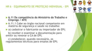 NR 6 – EQUIPAMENTO DE PROTEÇÃO INDIVIDUAL - EPI
 6.11 Da competência do Ministério do Trabalho e
Emprego / MTE
 6.11.1 Cabe ao órgão nacional competente em
matéria de segurança e saúde no trabalho:
 a) cadastrar o fabricante ou importador de EPI;
b) receber e examinar a documentação para
emitir ou renovar o CA de EPI;
c) estabelecer, quando necessário, os
regulamentos técnicos para ensaios de EPI;
 