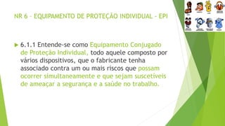NR 6 – EQUIPAMENTO DE PROTEÇÃO INDIVIDUAL - EPI
 6.1.1 Entende-se como Equipamento Conjugado
de Proteção Individual, todo aquele composto por
vários dispositivos, que o fabricante tenha
associado contra um ou mais riscos que possam
ocorrer simultaneamente e que sejam suscetíveis
de ameaçar a segurança e a saúde no trabalho.
 
