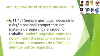 NR 6 – EQUIPAMENTO DE PROTEÇÃO INDIVIDUAL - EPI
6.11.1.1 Sempre que julgar necessário
o órgão nacional competente em
matéria de segurança e saúde no
trabalho, poderá requisitar amostras
de EPI, identificadas com o nome do
fabricante e o número de referência,
além de outros requisitos.
 