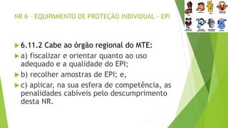 NR 6 – EQUIPAMENTO DE PROTEÇÃO INDIVIDUAL - EPI
 6.11.2 Cabe ao órgão regional do MTE:
 a) fiscalizar e orientar quanto ao uso
adequado e a qualidade do EPI;
 b) recolher amostras de EPI; e,
 c) aplicar, na sua esfera de competência, as
penalidades cabíveis pelo descumprimento
desta NR.
 
