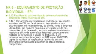 NR 6 – EQUIPAMENTO DE PROTEÇÃO
INDIVIDUAL - EPI
 6.12 Fiscalização para verificação do cumprimento das
exigências legais relativas ao EPI.
 6.12.1 Por ocasião da fiscalização poderão ser recolhidas
amostras de EPI, no fabricante ou importador e seus
distribuidores ou revendedores, ou ainda, junto à empresa
utilizadora, em número mínimo a ser estabelecido nas
normas técnicas de ensaio, as quais serão encaminhadas,
mediante ofício da autoridade regional competente em
matéria de segurança e saúde no trabalho, a um
laboratório credenciado junto ao MTE ou ao SINMETRO,
capaz de realizar os respectivos laudos de ensaios,
ensejando comunicação posterior ao órgão nacional
competente.
 