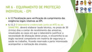 NR 6 – EQUIPAMENTO DE PROTEÇÃO
INDIVIDUAL - EPI
 6.12 Fiscalização para verificação do cumprimento das
exigências legais relativas ao EPI.
 6.12.2 O laboratório credenciado junto ao MTE ou ao
SINMETRO, deverá elaborar laudo técnico, no prazo de 30
(trinta) dias a contar do recebimento das amostras,
ressalvados os casos em que o laboratório justificar a
necessidade de dilatação deste prazo, e encaminhá-lo ao
órgão nacional competente em matéria de segurança e
saúde no trabalho, ficando reservado a parte interessada
acompanhar a realização dos ensaios.
 