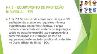 NR 6 – EQUIPAMENTO DE PROTEÇÃO
INDIVIDUAL - EPI
 6.12.2.1 Se o laudo de ensaio concluir que o EPI
analisado não atende aos requisitos mínimos
especificados em normas técnicas, o órgão
nacional competente em matéria de segurança e
saúde no trabalho expedirá ato suspendendo a
comercialização e a utilização do lote do
equipamento referenciado, publicando a decisão
no Diário Oficial da União – DOU.
 