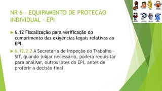 NR 6 – EQUIPAMENTO DE PROTEÇÃO
INDIVIDUAL - EPI
 6.12 Fiscalização para verificação do
cumprimento das exigências legais relativas ao
EPI.
 6.12.2.2 A Secretaria de Inspeção do Trabalho –
SIT, quando julgar necessário, poderá requisitar
para analisar, outros lotes do EPI, antes de
proferir a decisão final.
 