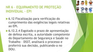 NR 6 – EQUIPAMENTO DE PROTEÇÃO
INDIVIDUAL - EPI
 6.12 Fiscalização para verificação do
cumprimento das exigências legais relativas
ao EPI.
 6.12.2.4 Esgotado o prazo de apresentação
de defesa escrita, a autoridade competente
do Departamento de Segurança e Saúde no
Trabalho – DSST, analisará o processo e
proferirá sua decisão, publicando-a no
DOU.
 