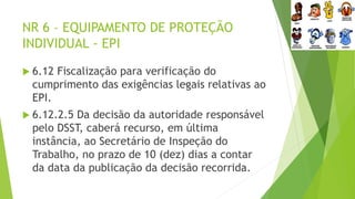 NR 6 – EQUIPAMENTO DE PROTEÇÃO
INDIVIDUAL - EPI
 6.12 Fiscalização para verificação do
cumprimento das exigências legais relativas ao
EPI.
 6.12.2.5 Da decisão da autoridade responsável
pelo DSST, caberá recurso, em última
instância, ao Secretário de Inspeção do
Trabalho, no prazo de 10 (dez) dias a contar
da data da publicação da decisão recorrida.
 
