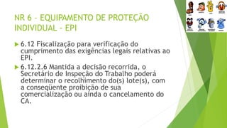 NR 6 – EQUIPAMENTO DE PROTEÇÃO
INDIVIDUAL - EPI
 6.12 Fiscalização para verificação do
cumprimento das exigências legais relativas ao
EPI.
 6.12.2.6 Mantida a decisão recorrida, o
Secretário de Inspeção do Trabalho poderá
determinar o recolhimento do(s) lote(s), com
a conseqüente proibição de sua
comercialização ou ainda o cancelamento do
CA.
 